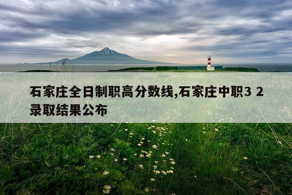石家庄全日制职高分数线,石家庄中职3 2录取结果公布