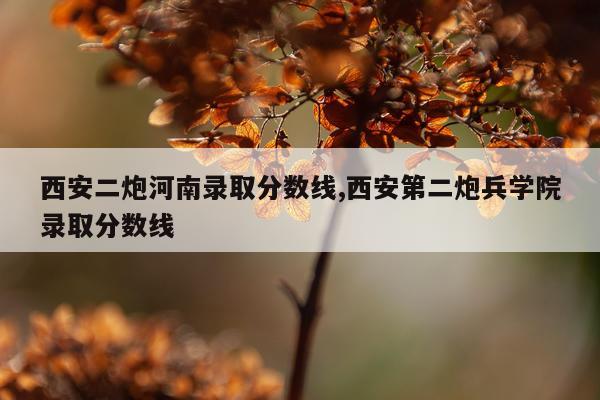 西安二炮河南录取分数线,西安第二炮兵学院录取分数线