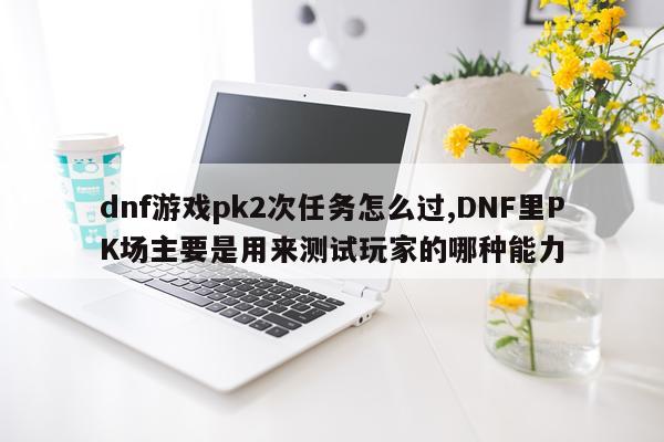 dnf游戏pk2次任务怎么过,DNF里PK场主要是用来测试玩家的哪种能力