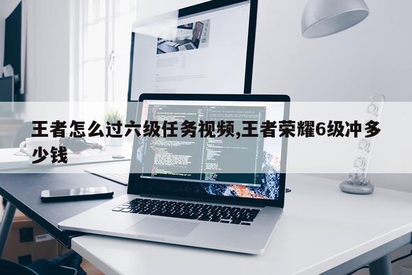 王者怎么过六级任务视频,王者荣耀6级冲多少钱