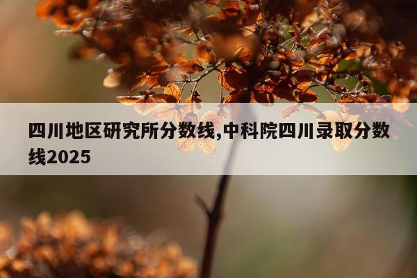 四川地区研究所分数线,中科院四川录取分数线2025