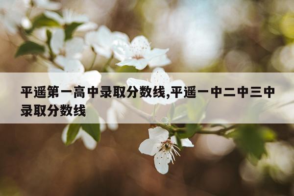 平遥第一高中录取分数线,平遥一中二中三中录取分数线