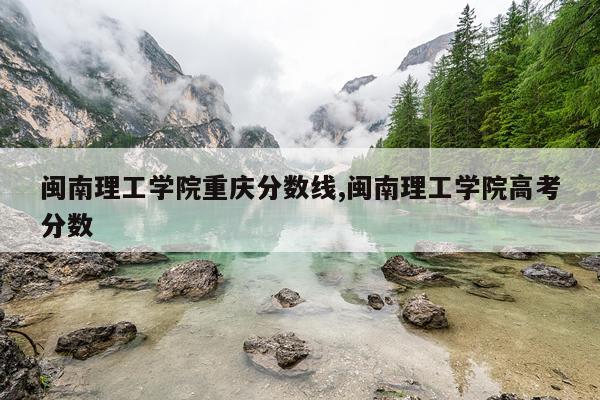 闽南理工学院重庆分数线,闽南理工学院高考分数