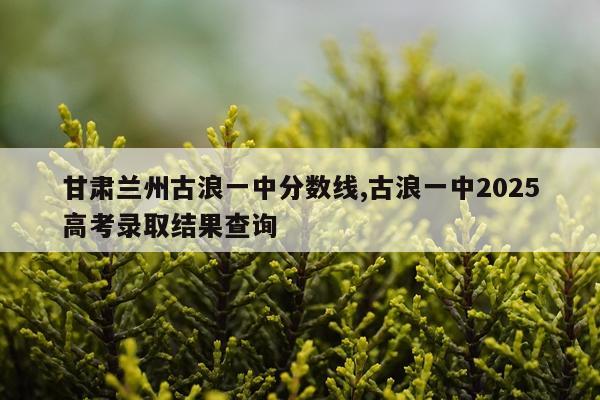 甘肃兰州古浪一中分数线,古浪一中2025高考录取结果查询