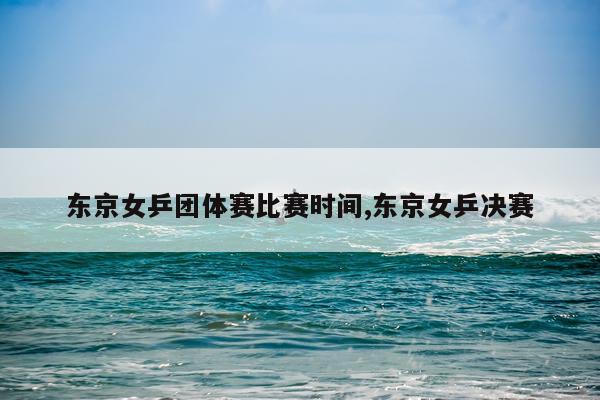 东京女乒团体赛比赛时间,东京女乒决赛