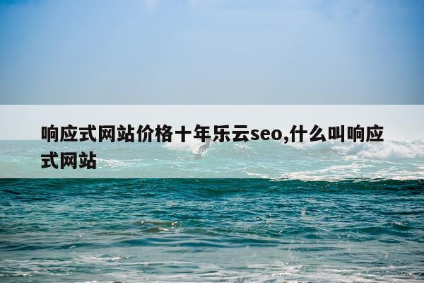 响应式网站价格十年乐云seo,什么叫响应式网站