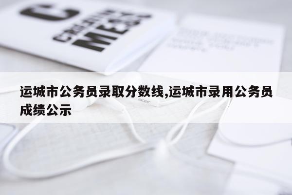运城市公务员录取分数线,运城市录用公务员成绩公示