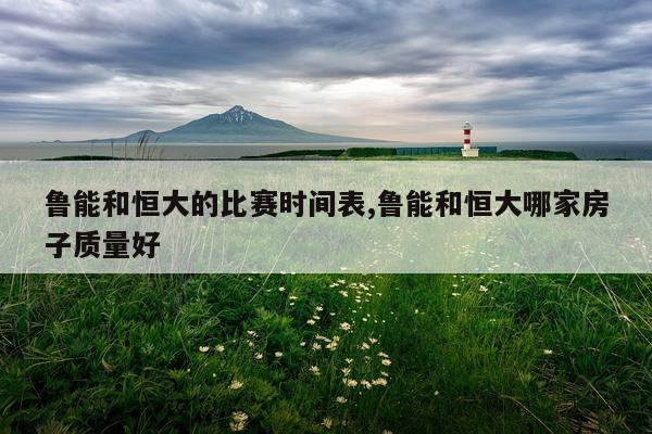 鲁能和恒大的比赛时间表,鲁能和恒大哪家房子质量好