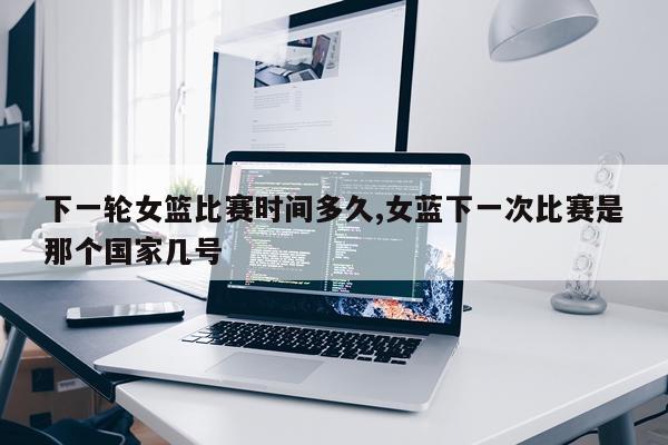 下一轮女篮比赛时间多久,女蓝下一次比赛是那个国家几号