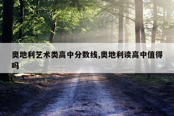 奥地利艺术类高中分数线,奥地利读高中值得吗
