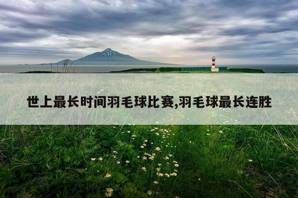 世上最长时间羽毛球比赛,羽毛球最长连胜