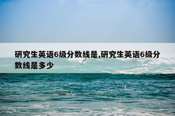 研究生英语6级分数线是,研究生英语6级分数线是多少