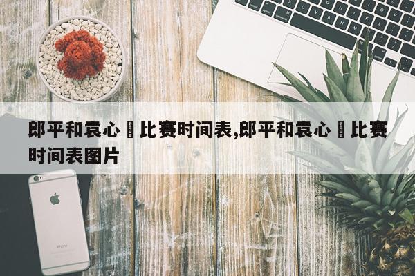 郎平和袁心玥比赛时间表,郎平和袁心玥比赛时间表图片