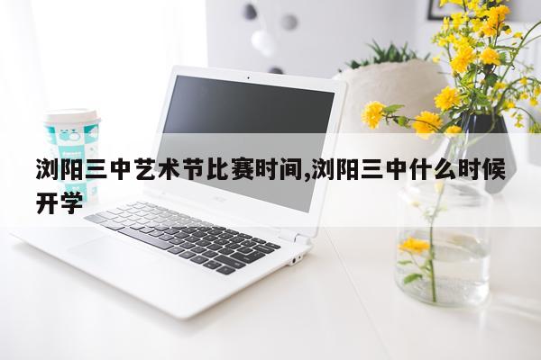 浏阳三中艺术节比赛时间,浏阳三中什么时候开学