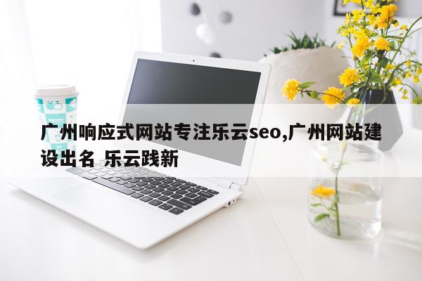 广州响应式网站专注乐云seo,广州网站建设出名 乐云践新