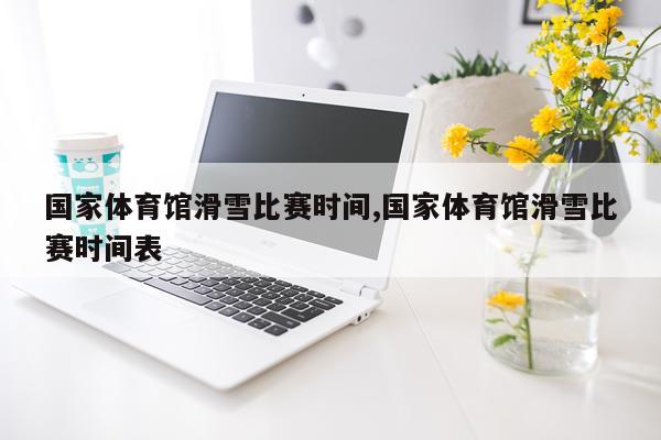 国家体育馆滑雪比赛时间,国家体育馆滑雪比赛时间表