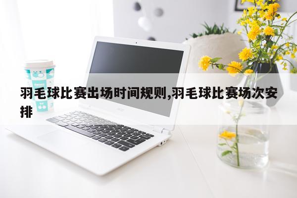 羽毛球比赛出场时间规则,羽毛球比赛场次安排