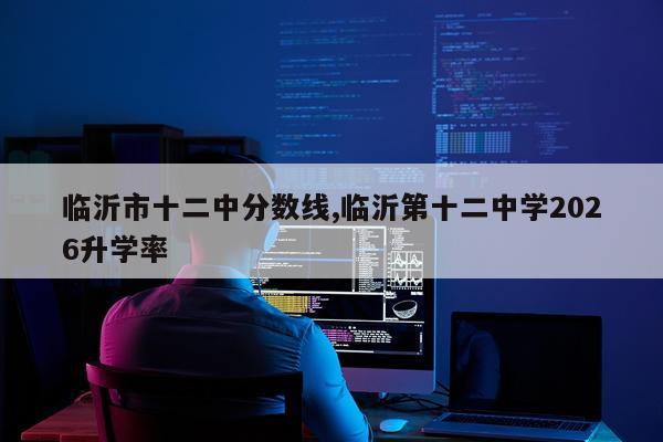 临沂市十二中分数线,临沂第十二中学2026升学率