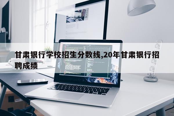 甘肃银行学校招生分数线,20年甘肃银行招聘成绩
