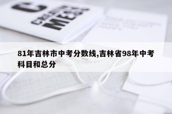 81年吉林市中考分数线,吉林省98年中考科目和总分