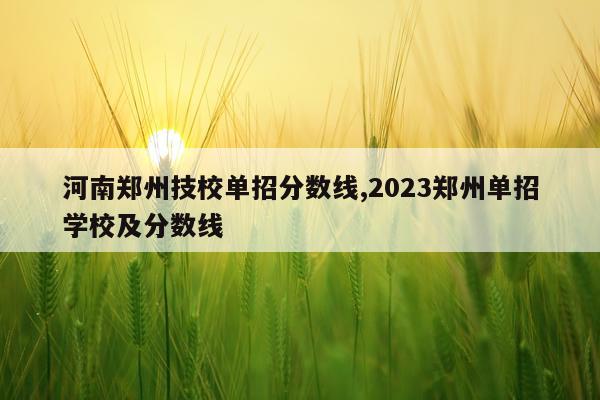 河南郑州技校单招分数线,2023郑州单招学校及分数线