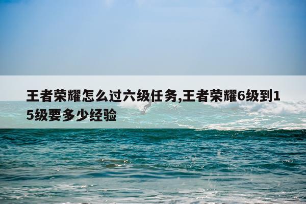 王者荣耀怎么过六级任务,王者荣耀6级到15级要多少经验
