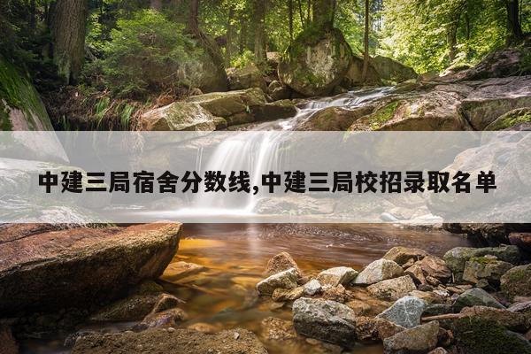 中建三局宿舍分数线,中建三局校招录取名单