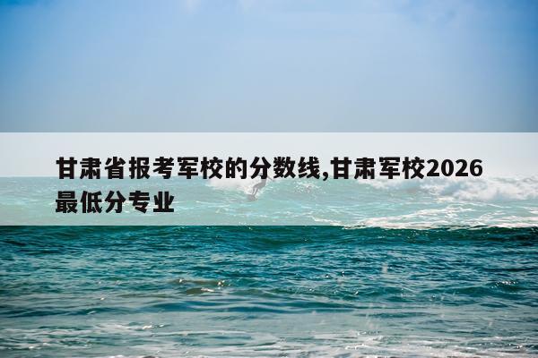 甘肃省报考军校的分数线,甘肃军校2026最低分专业