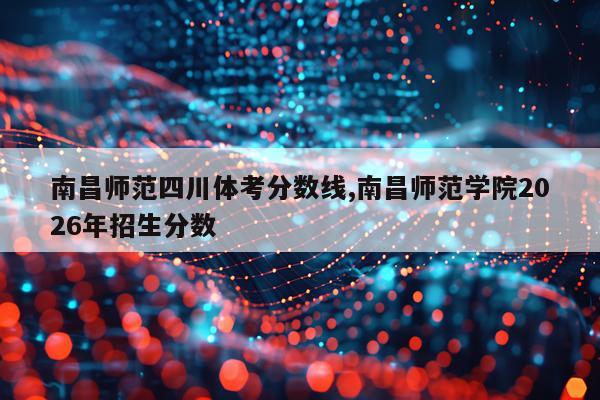 南昌师范四川体考分数线,南昌师范学院2026年招生分数