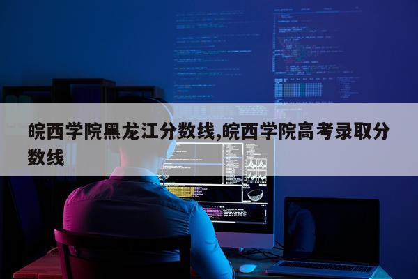 皖西学院黑龙江分数线,皖西学院高考录取分数线