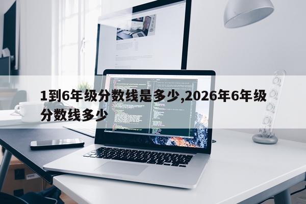 1到6年级分数线是多少,2026年6年级分数线多少