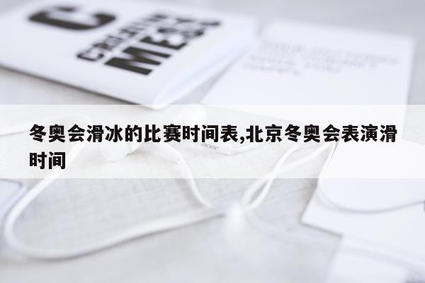 冬奥会滑冰的比赛时间表,北京冬奥会表演滑时间