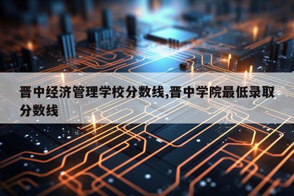 晋中经济管理学校分数线,晋中学院最低录取分数线