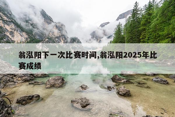 翁泓阳下一次比赛时间,翁泓阳2025年比赛成绩
