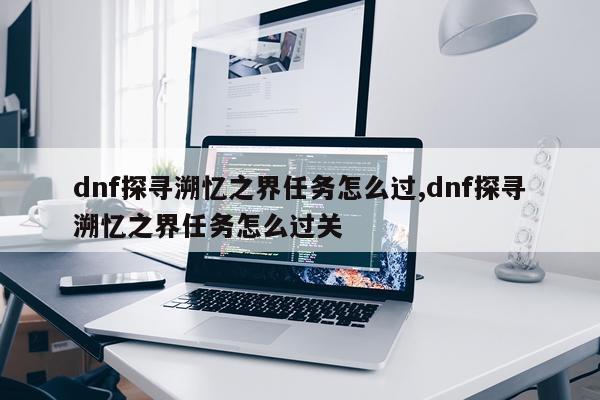 dnf探寻溯忆之界任务怎么过,dnf探寻溯忆之界任务怎么过关
