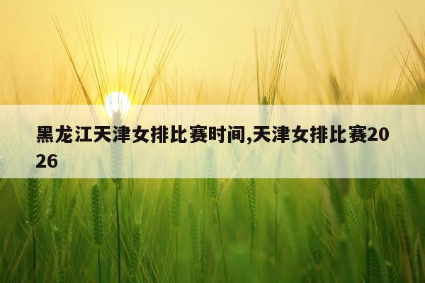 黑龙江天津女排比赛时间,天津女排比赛2026