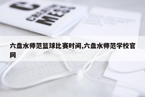 六盘水师范篮球比赛时间,六盘水师范学校官网