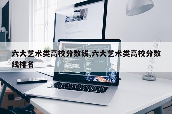 六大艺术类高校分数线,六大艺术类高校分数线排名