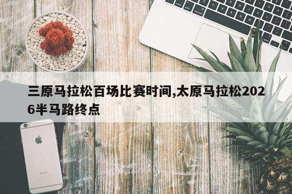 三原马拉松百场比赛时间,太原马拉松2026半马路终点