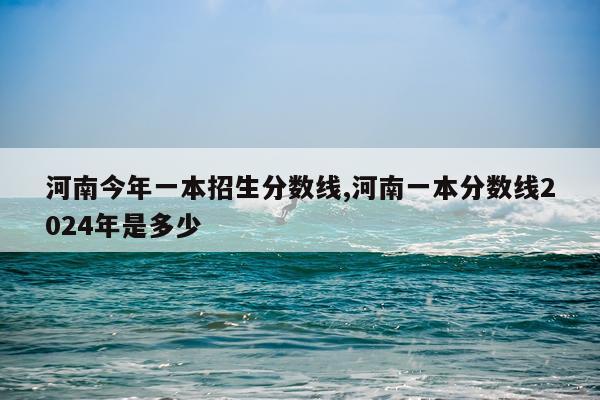 河南今年一本招生分数线,河南一本分数线2024年是多少