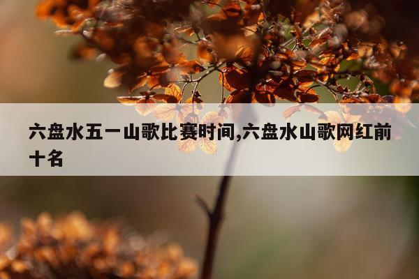 六盘水五一山歌比赛时间,六盘水山歌网红前十名