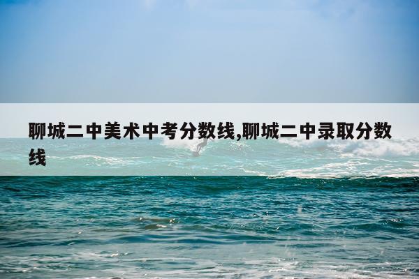 聊城二中美术中考分数线,聊城二中录取分数线