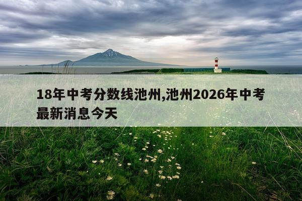 18年中考分数线池州,池州2026年中考最新消息今天