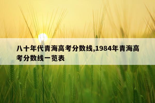 八十年代青海高考分数线,1984年青海高考分数线一览表