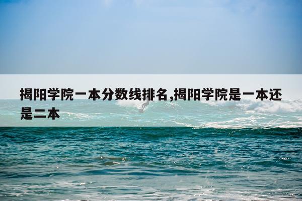 揭阳学院一本分数线排名,揭阳学院是一本还是二本