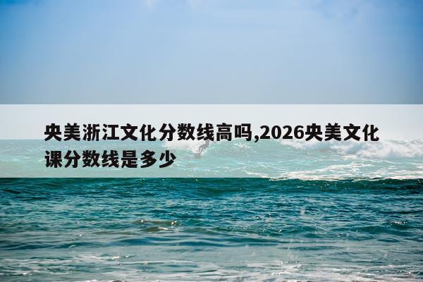 央美浙江文化分数线高吗,2026央美文化课分数线是多少