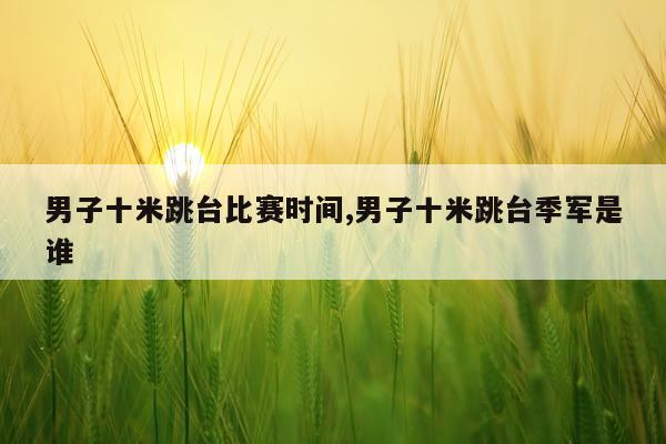 男子十米跳台比赛时间,男子十米跳台季军是谁