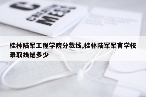 桂林陆军工程学院分数线,桂林陆军军官学校录取线是多少