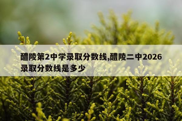 醴陵第2中学录取分数线,醴陵二中2026录取分数线是多少