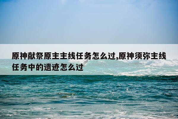 原神献祭原主主线任务怎么过,原神须弥主线任务中的遗迹怎么过
